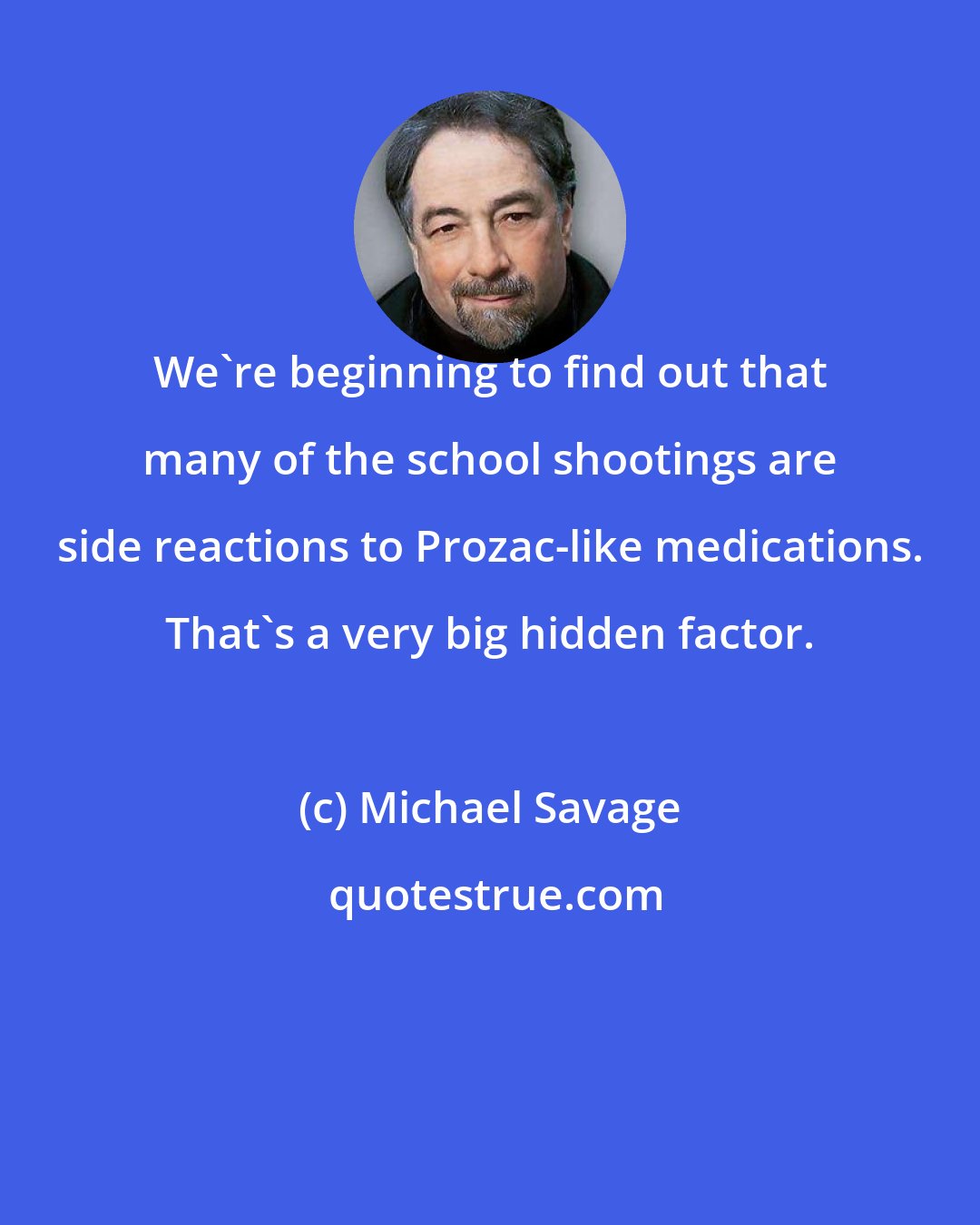 Michael Savage: We're beginning to find out that many of the school shootings are side reactions to Prozac-like medications. That's a very big hidden factor.