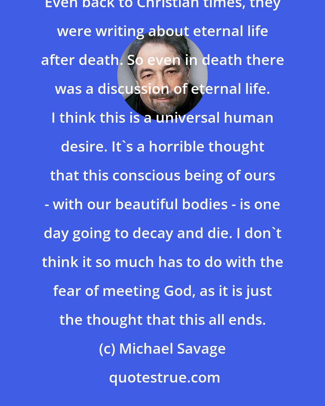 Michael Savage: What makes people want to live forever? I don't think it's limited to our materialistic society of today. Even back to Christian times, they were writing about eternal life after death. So even in death there was a discussion of eternal life. I think this is a universal human desire. It's a horrible thought that this conscious being of ours - with our beautiful bodies - is one day going to decay and die. I don't think it so much has to do with the fear of meeting God, as it is just the thought that this all ends.