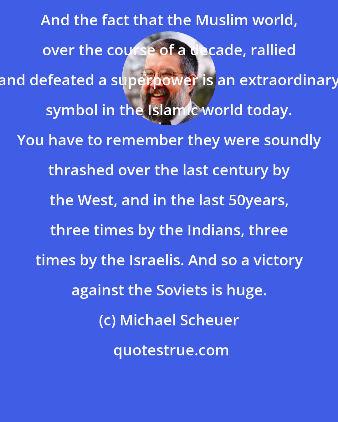 Michael Scheuer: And the fact that the Muslim world, over the course of a decade, rallied and defeated a superpower is an extraordinary symbol in the Islamic world today. You have to remember they were soundly thrashed over the last century by the West, and in the last 50years, three times by the Indians, three times by the Israelis. And so a victory against the Soviets is huge.