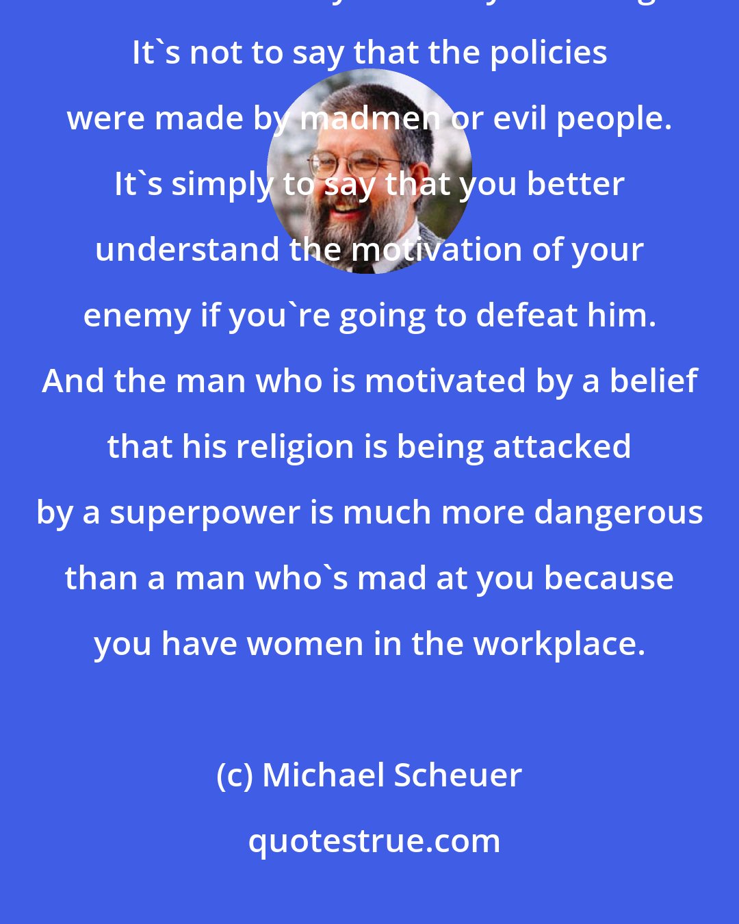 Michael Scheuer: And when you say the policies are what caused this war - American policies - that's not to say that they're wrong. It's not to say that the policies were made by madmen or evil people. It's simply to say that you better understand the motivation of your enemy if you're going to defeat him. And the man who is motivated by a belief that his religion is being attacked by a superpower is much more dangerous than a man who's mad at you because you have women in the workplace.