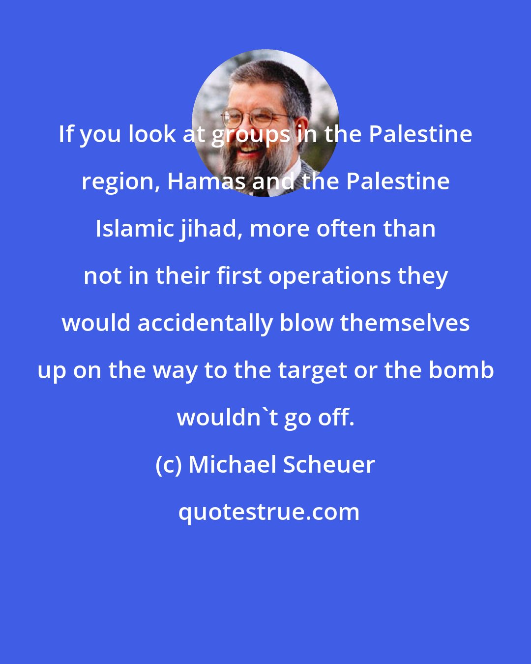 Michael Scheuer: If you look at groups in the Palestine region, Hamas and the Palestine Islamic jihad, more often than not in their first operations they would accidentally blow themselves up on the way to the target or the bomb wouldn't go off.