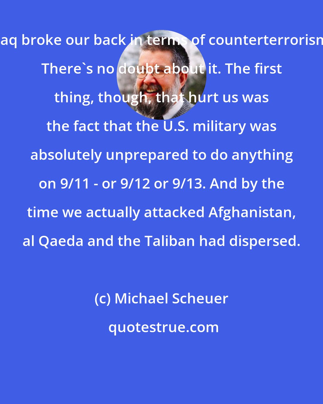 Michael Scheuer: Iraq broke our back in terms of counterterrorism. There's no doubt about it. The first thing, though, that hurt us was the fact that the U.S. military was absolutely unprepared to do anything on 9/11 - or 9/12 or 9/13. And by the time we actually attacked Afghanistan, al Qaeda and the Taliban had dispersed.