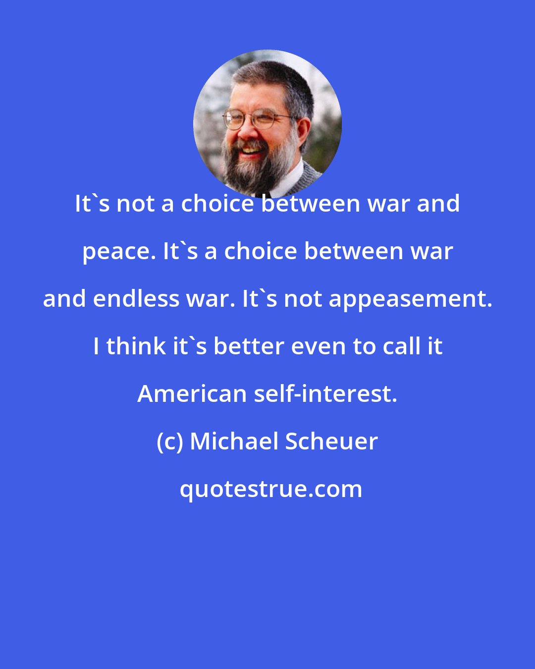 Michael Scheuer: It's not a choice between war and peace. It's a choice between war and endless war. It's not appeasement. I think it's better even to call it American self-interest.