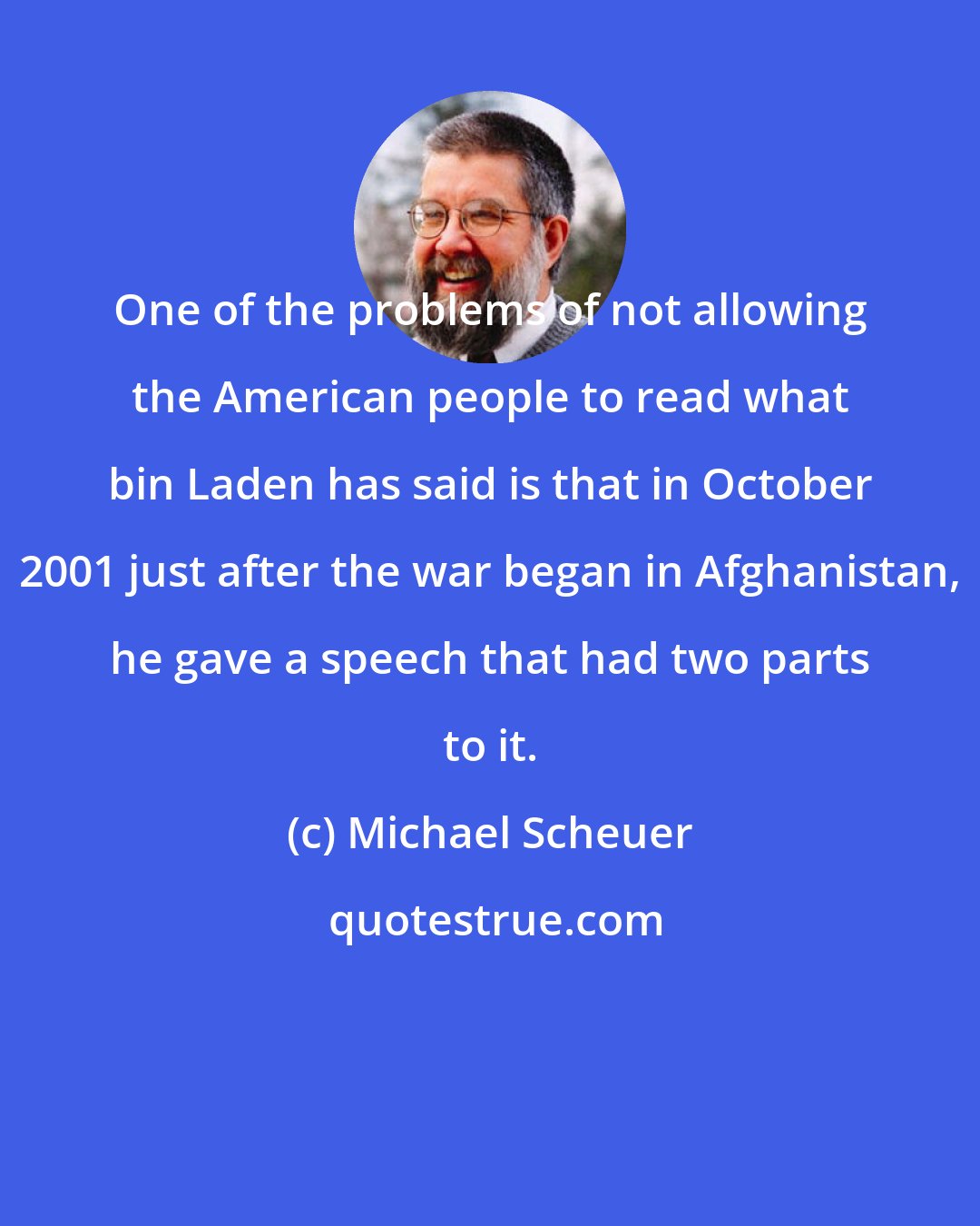 Michael Scheuer: One of the problems of not allowing the American people to read what bin Laden has said is that in October 2001 just after the war began in Afghanistan, he gave a speech that had two parts to it.