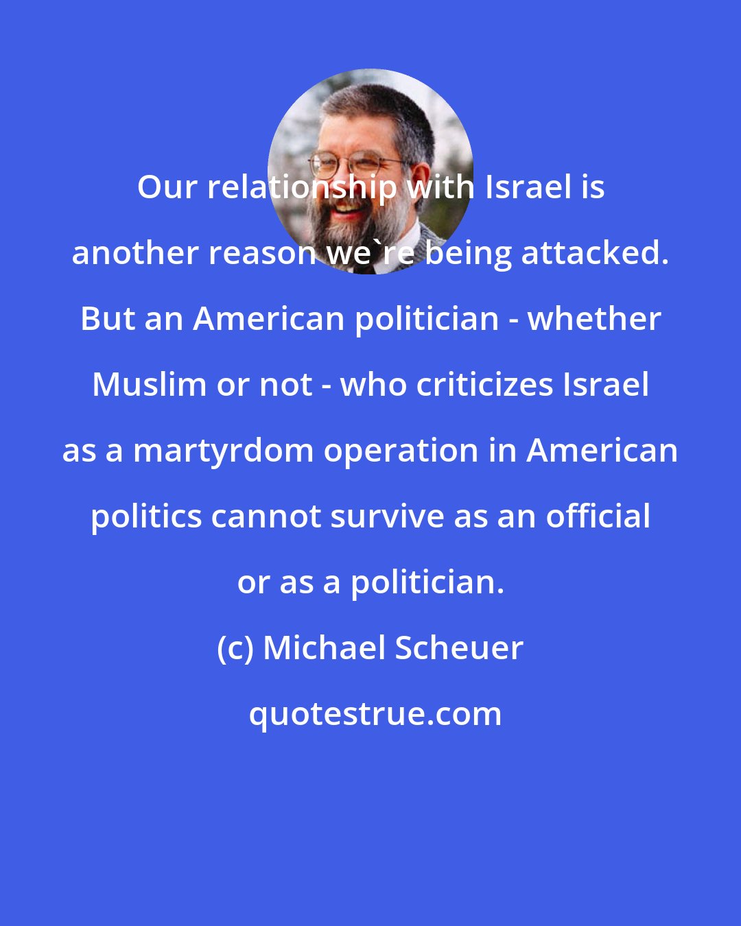 Michael Scheuer: Our relationship with Israel is another reason we're being attacked. But an American politician - whether Muslim or not - who criticizes Israel as a martyrdom operation in American politics cannot survive as an official or as a politician.