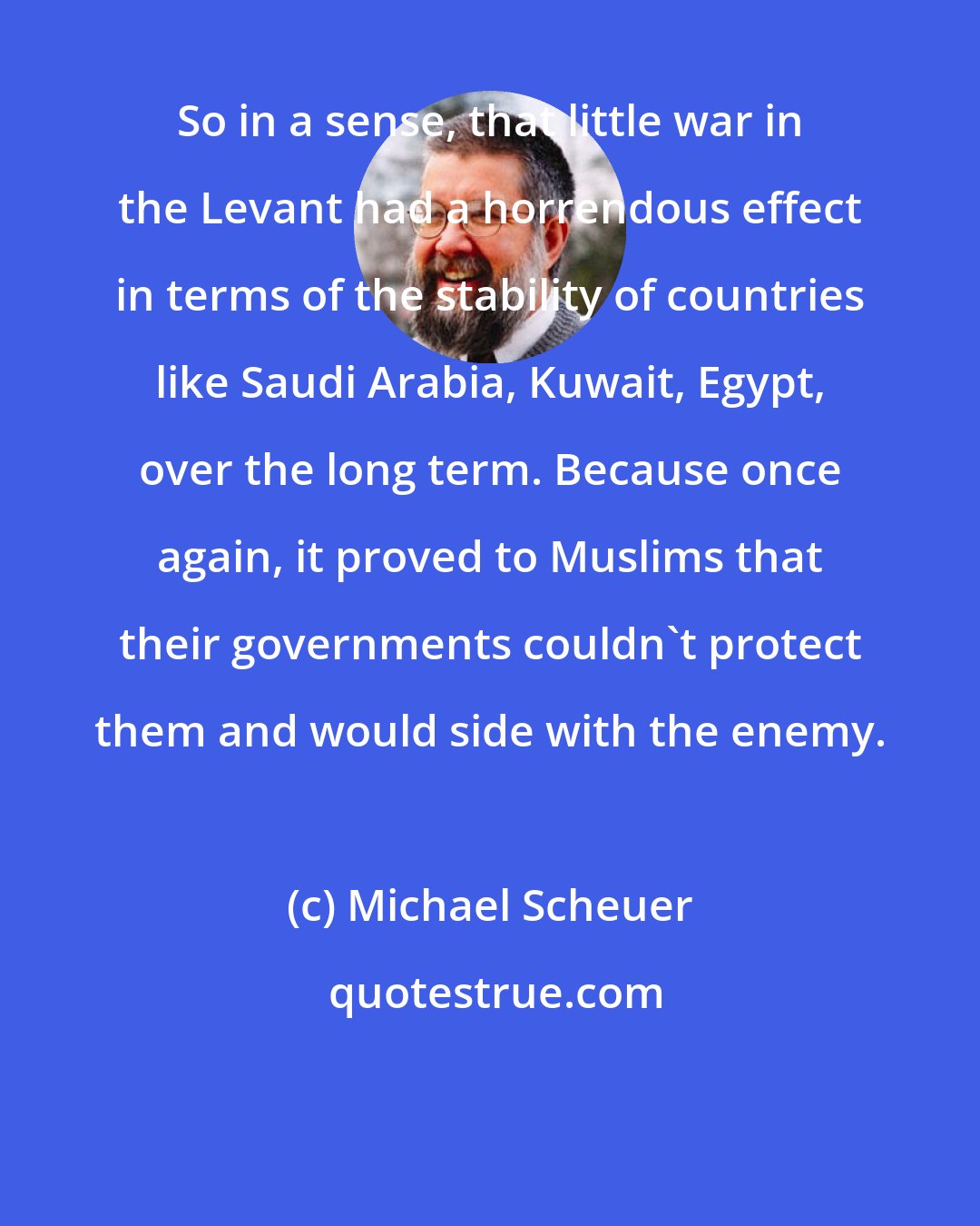 Michael Scheuer: So in a sense, that little war in the Levant had a horrendous effect in terms of the stability of countries like Saudi Arabia, Kuwait, Egypt, over the long term. Because once again, it proved to Muslims that their governments couldn't protect them and would side with the enemy.