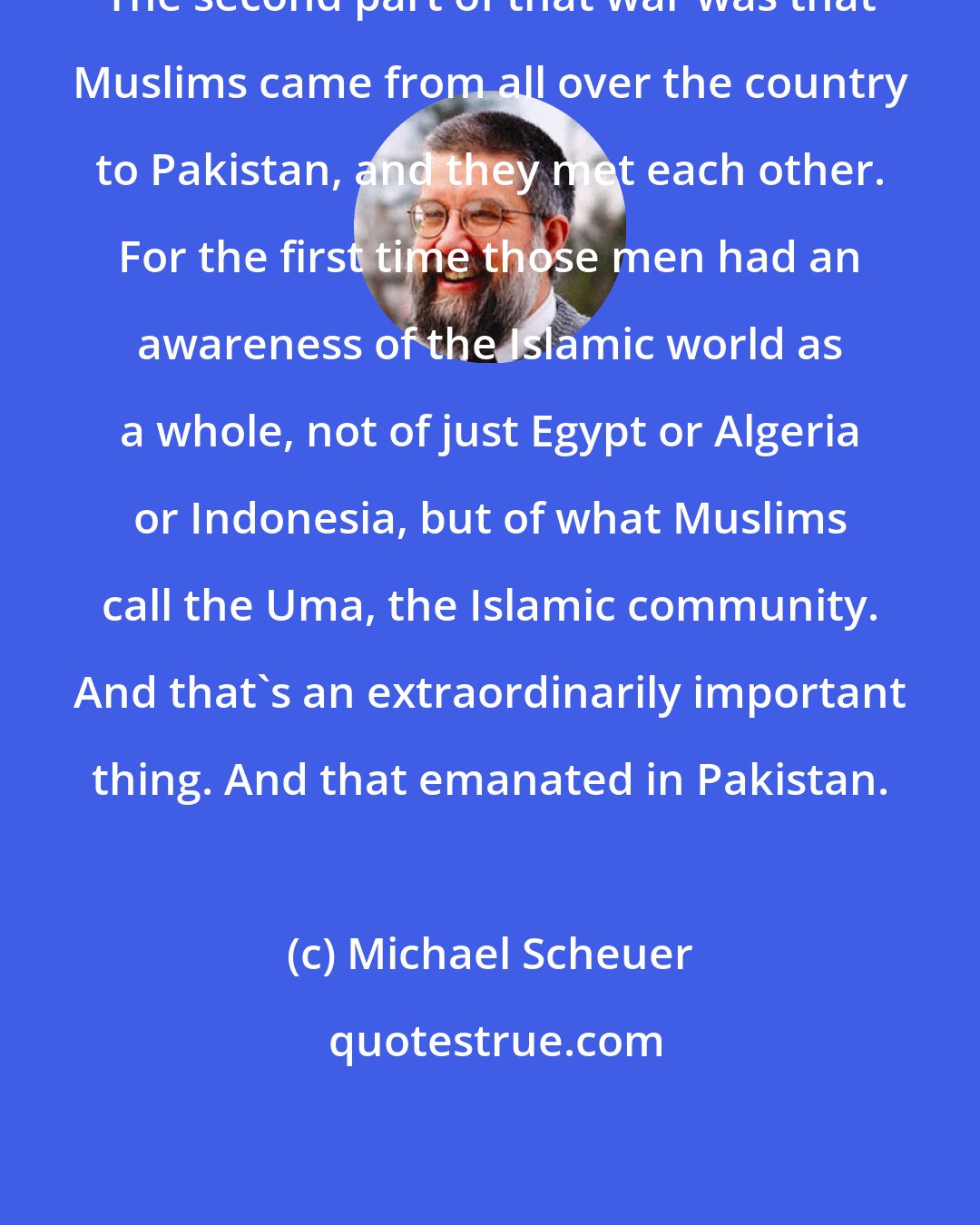 Michael Scheuer: The second part of that war was that Muslims came from all over the country to Pakistan, and they met each other. For the first time those men had an awareness of the Islamic world as a whole, not of just Egypt or Algeria or Indonesia, but of what Muslims call the Uma, the Islamic community. And that's an extraordinarily important thing. And that emanated in Pakistan.