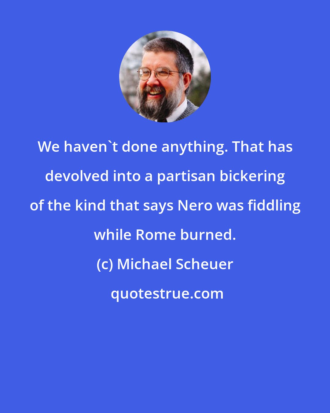 Michael Scheuer: We haven't done anything. That has devolved into a partisan bickering of the kind that says Nero was fiddling while Rome burned.