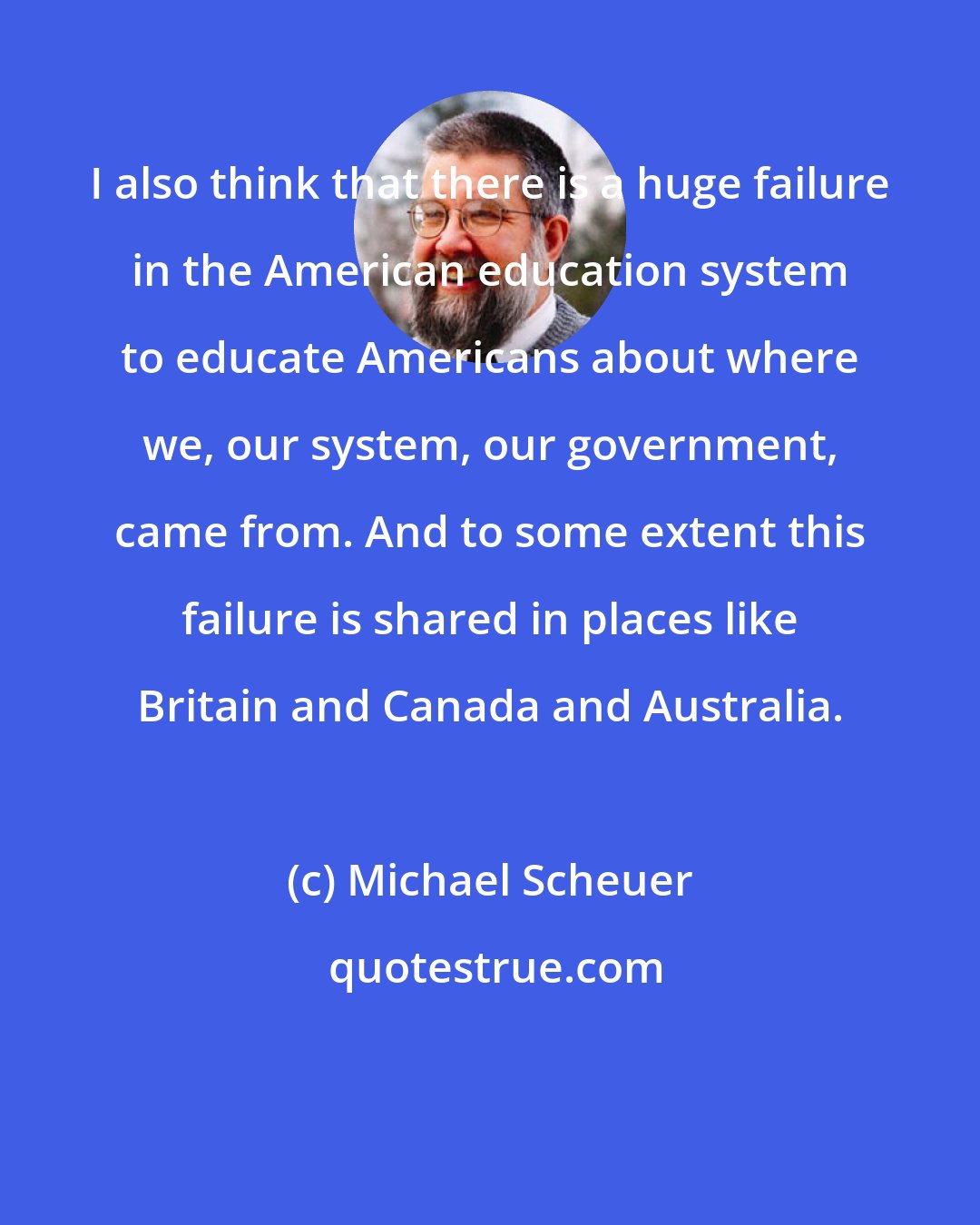 Michael Scheuer: I also think that there is a huge failure in the American education system to educate Americans about where we, our system, our government, came from. And to some extent this failure is shared in places like Britain and Canada and Australia.