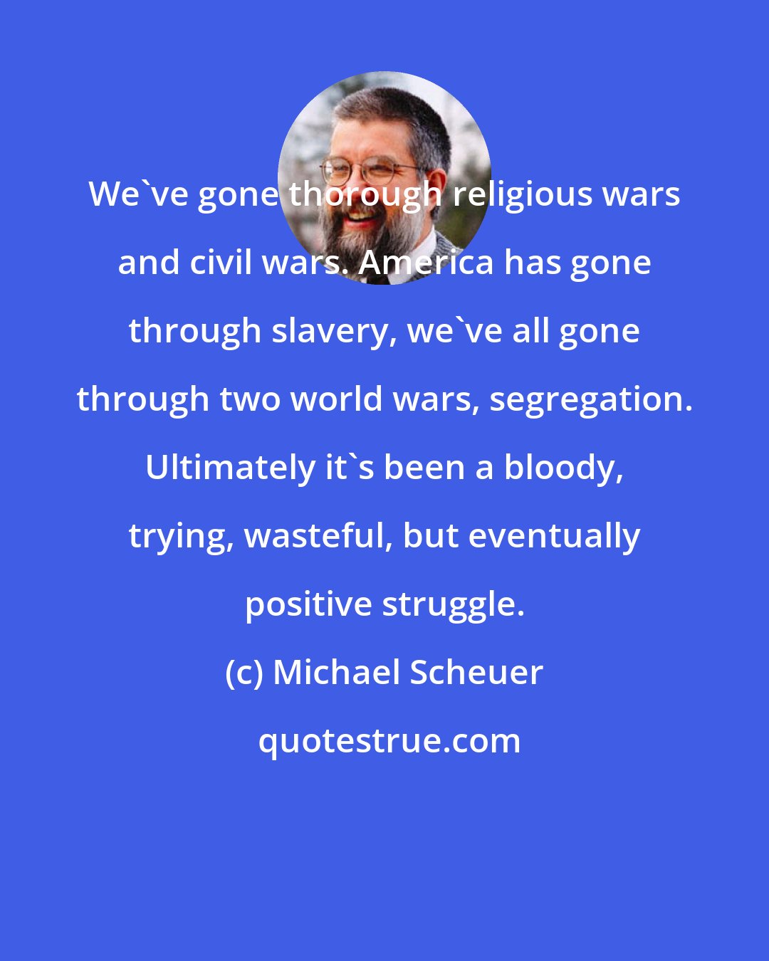 Michael Scheuer: We've gone thorough religious wars and civil wars. America has gone through slavery, we've all gone through two world wars, segregation. Ultimately it's been a bloody, trying, wasteful, but eventually positive struggle.