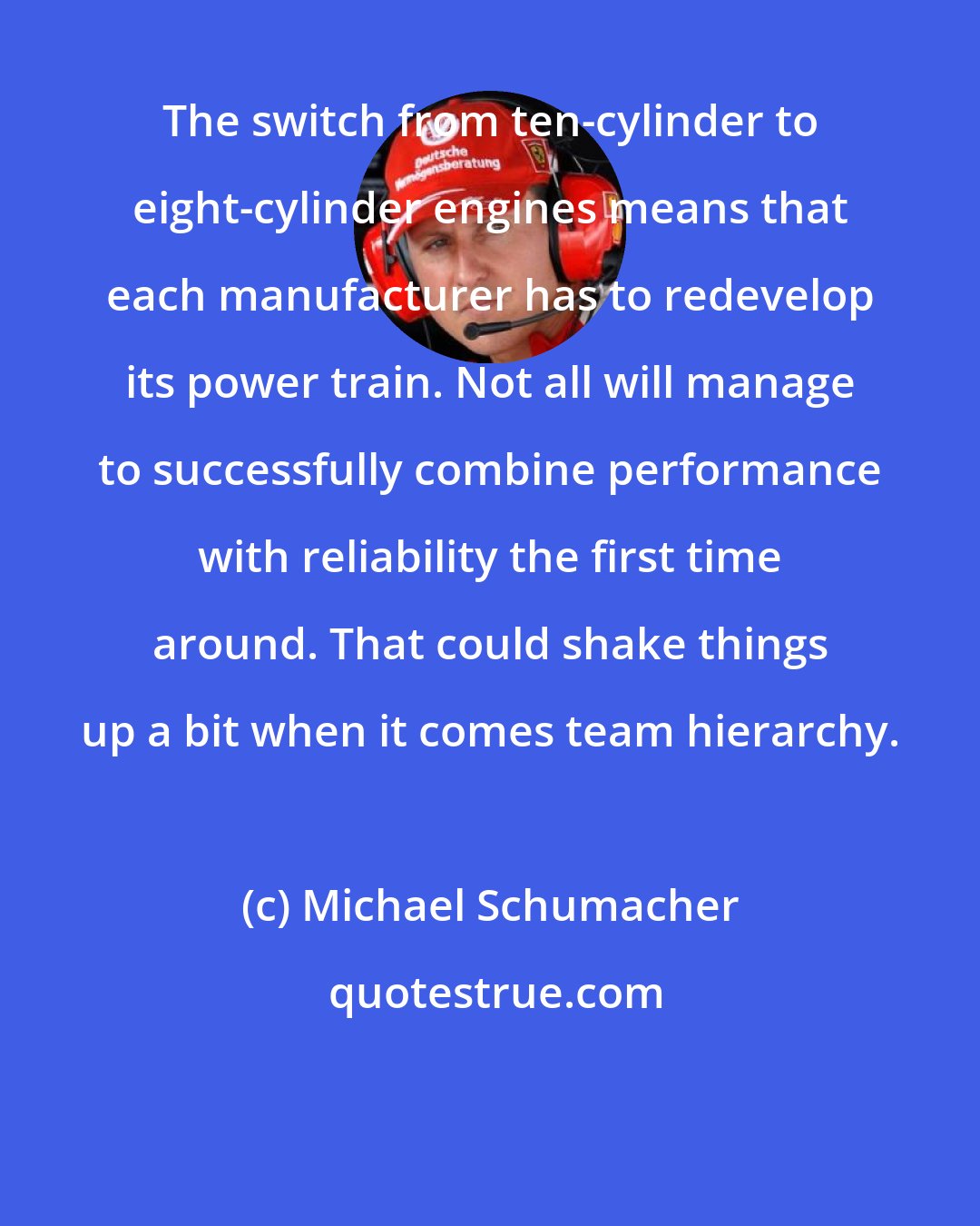 Michael Schumacher: The switch from ten-cylinder to eight-cylinder engines means that each manufacturer has to redevelop its power train. Not all will manage to successfully combine performance with reliability the first time around. That could shake things up a bit when it comes team hierarchy.