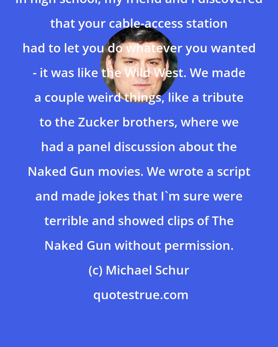 Michael Schur: In high school, my friend and I discovered that your cable-access station had to let you do whatever you wanted - it was like the Wild West. We made a couple weird things, like a tribute to the Zucker brothers, where we had a panel discussion about the Naked Gun movies. We wrote a script and made jokes that I'm sure were terrible and showed clips of The Naked Gun without permission.