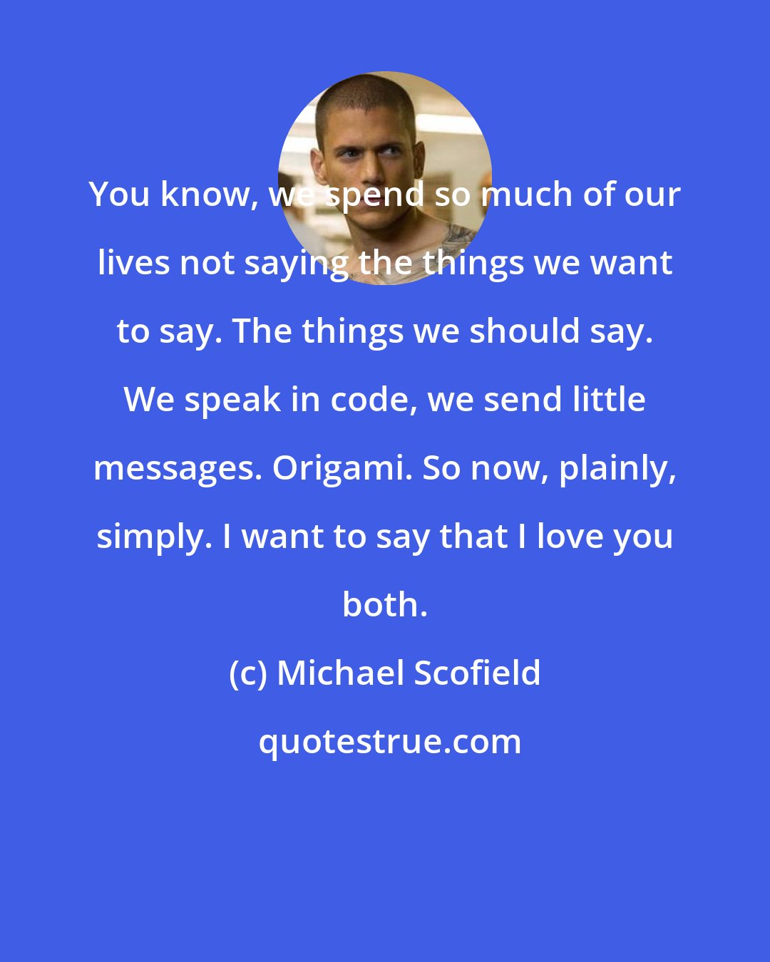 Michael Scofield: You know, we spend so much of our lives not saying the things we want to say. The things we should say. We speak in code, we send little messages. Origami. So now, plainly, simply. I want to say that I love you both.