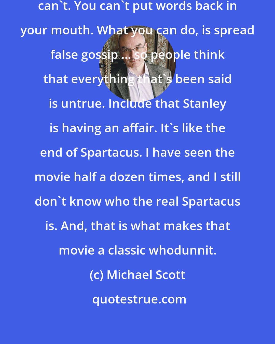 Michael Scott: How do you untell something? You can't. You can't put words back in your mouth. What you can do, is spread false gossip ... so people think that everything that's been said is untrue. Include that Stanley is having an affair. It's like the end of Spartacus. I have seen the movie half a dozen times, and I still don't know who the real Spartacus is. And, that is what makes that movie a classic whodunnit.