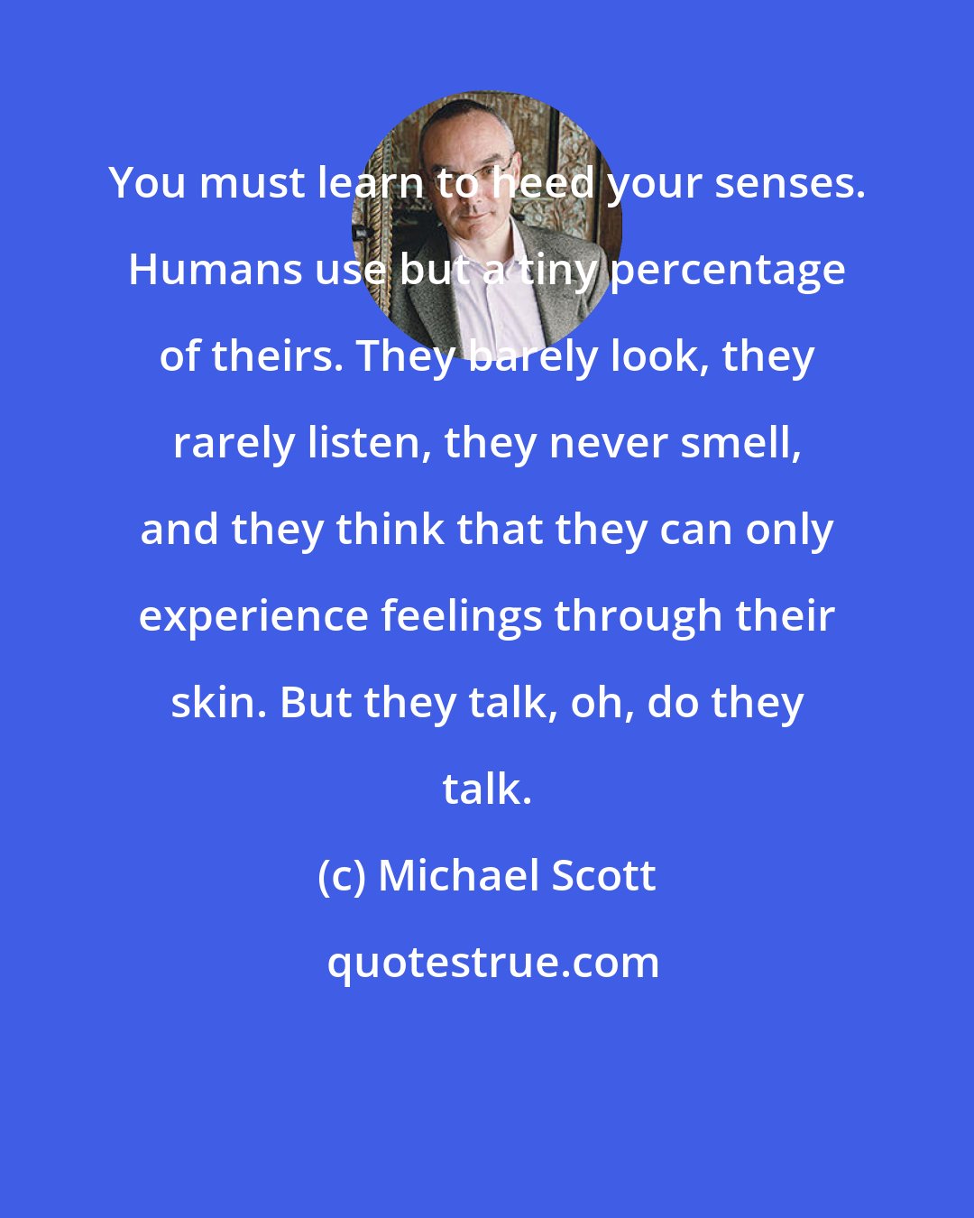 Michael Scott: You must learn to heed your senses. Humans use but a tiny percentage of theirs. They barely look, they rarely listen, they never smell, and they think that they can only experience feelings through their skin. But they talk, oh, do they talk.