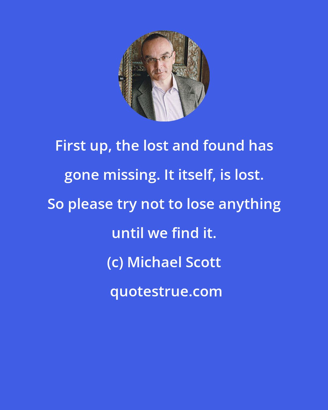 Michael Scott: First up, the lost and found has gone missing. It itself, is lost. So please try not to lose anything until we find it.