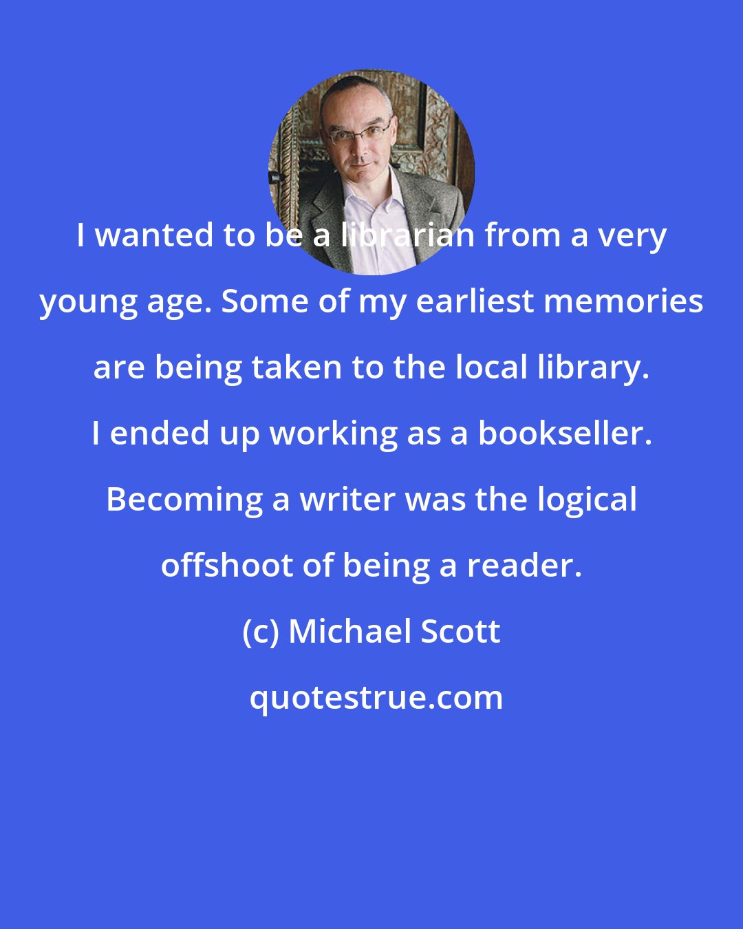 Michael Scott: I wanted to be a librarian from a very young age. Some of my earliest memories are being taken to the local library. I ended up working as a bookseller. Becoming a writer was the logical offshoot of being a reader.