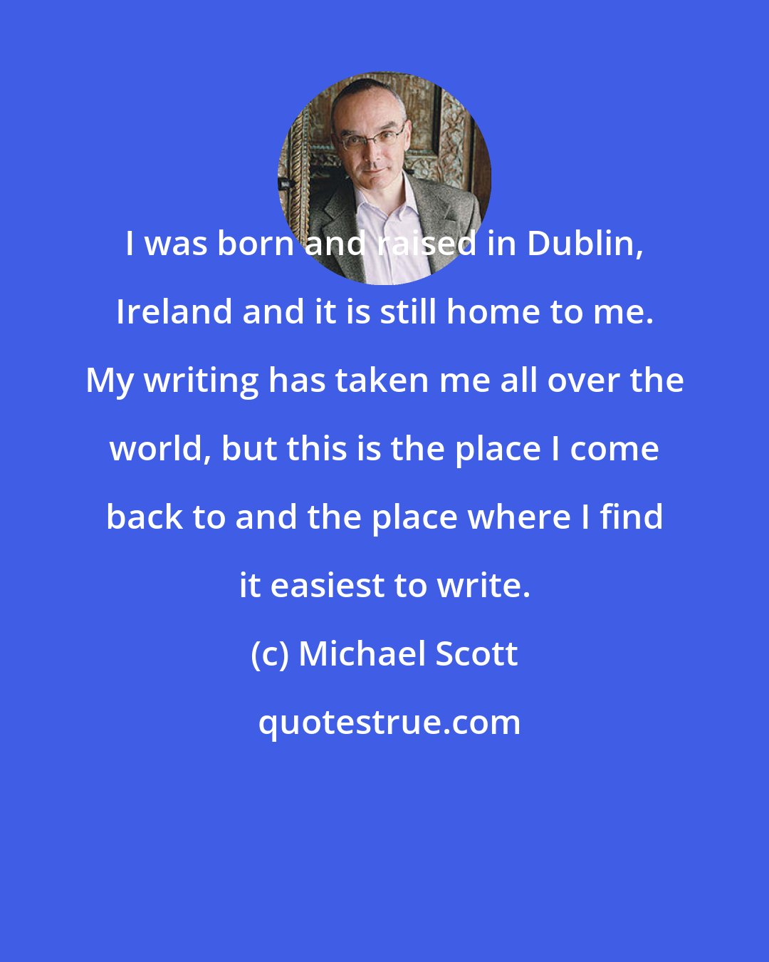 Michael Scott: I was born and raised in Dublin, Ireland and it is still home to me. My writing has taken me all over the world, but this is the place I come back to and the place where I find it easiest to write.