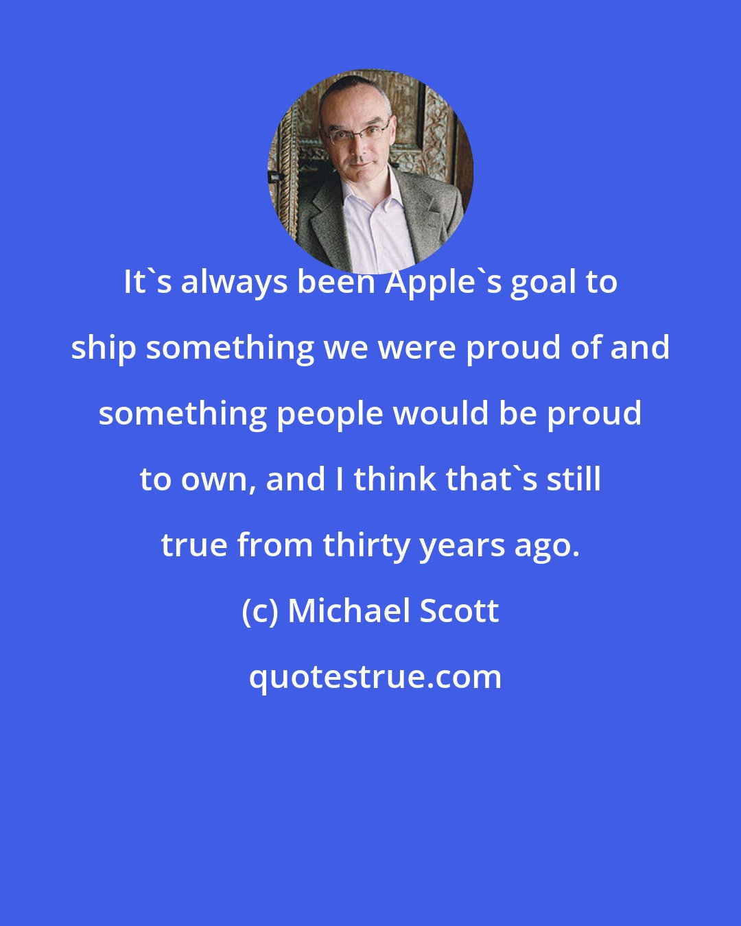 Michael Scott: It's always been Apple's goal to ship something we were proud of and something people would be proud to own, and I think that's still true from thirty years ago.