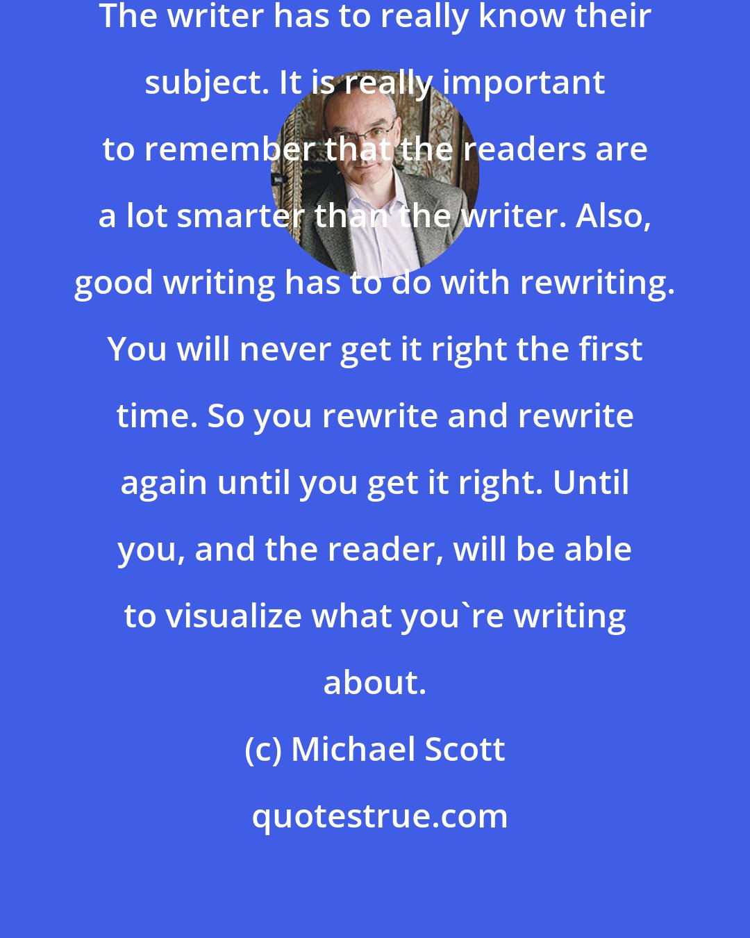 Michael Scott: That is as true for fiction or non-fiction. The writer has to really know their subject. It is really important to remember that the readers are a lot smarter than the writer. Also, good writing has to do with rewriting. You will never get it right the first time. So you rewrite and rewrite again until you get it right. Until you, and the reader, will be able to visualize what you're writing about.