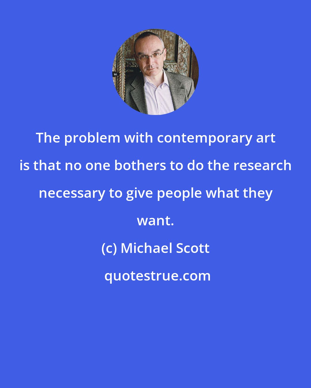 Michael Scott: The problem with contemporary art is that no one bothers to do the research necessary to give people what they want.