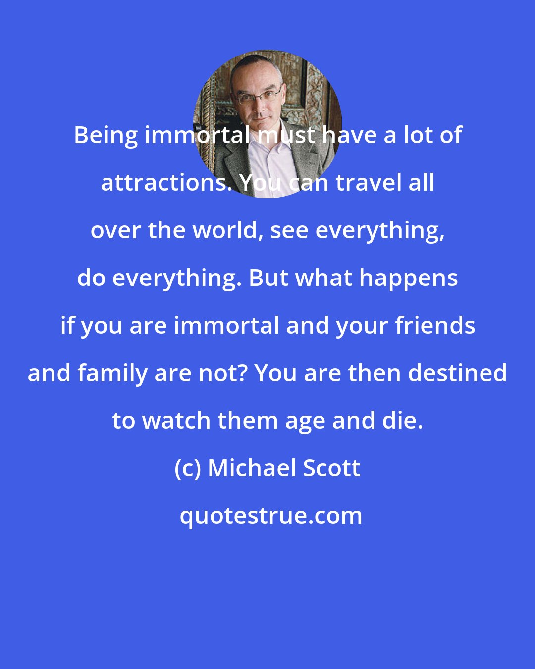 Michael Scott: Being immortal must have a lot of attractions. You can travel all over the world, see everything, do everything. But what happens if you are immortal and your friends and family are not? You are then destined to watch them age and die.