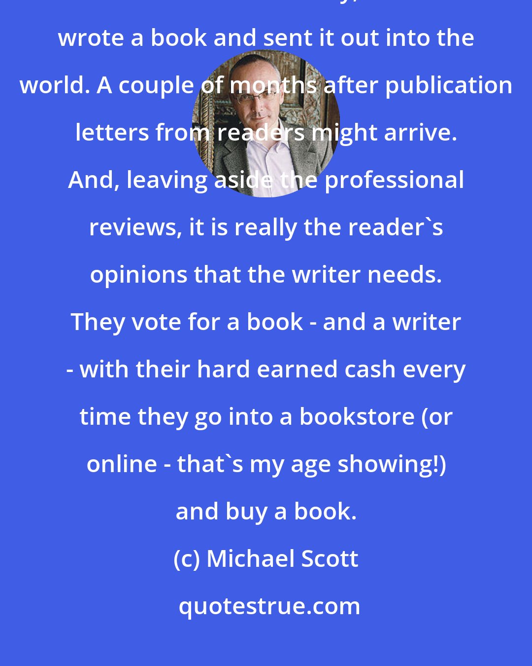 Michael Scott: Books are just dead words on paper and it is the readers who bring the stories alive. Previously, writers wrote a book and sent it out into the world. A couple of months after publication letters from readers might arrive. And, leaving aside the professional reviews, it is really the reader's opinions that the writer needs. They vote for a book - and a writer - with their hard earned cash every time they go into a bookstore (or online - that's my age showing!) and buy a book.