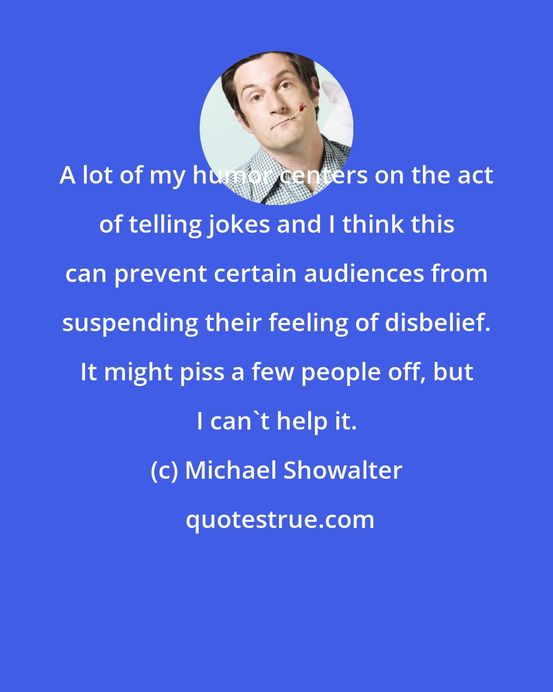 Michael Showalter: A lot of my humor centers on the act of telling jokes and I think this can prevent certain audiences from suspending their feeling of disbelief. It might piss a few people off, but I can't help it.