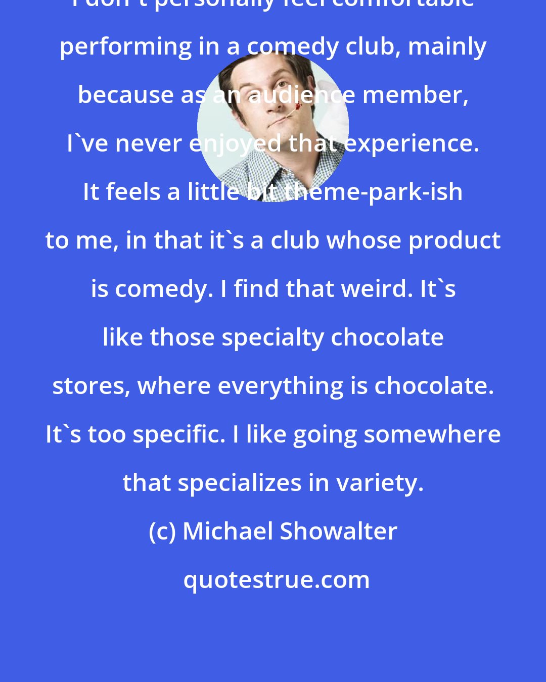 Michael Showalter: I don't personally feel comfortable performing in a comedy club, mainly because as an audience member, I've never enjoyed that experience. It feels a little bit theme-park-ish to me, in that it's a club whose product is comedy. I find that weird. It's like those specialty chocolate stores, where everything is chocolate. It's too specific. I like going somewhere that specializes in variety.