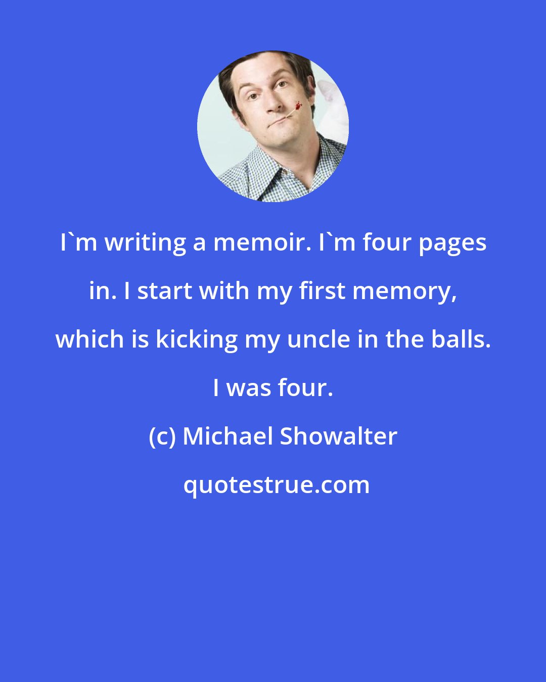 Michael Showalter: I'm writing a memoir. I'm four pages in. I start with my first memory, which is kicking my uncle in the balls. I was four.