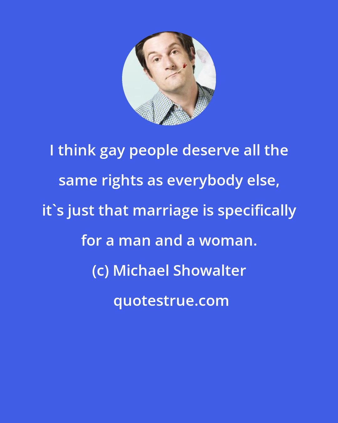 Michael Showalter: I think gay people deserve all the same rights as everybody else, it's just that marriage is specifically for a man and a woman.