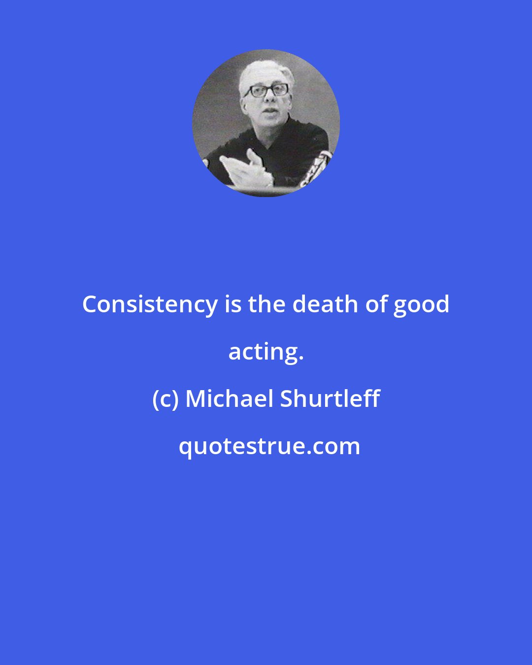 Michael Shurtleff: Consistency is the death of good acting.