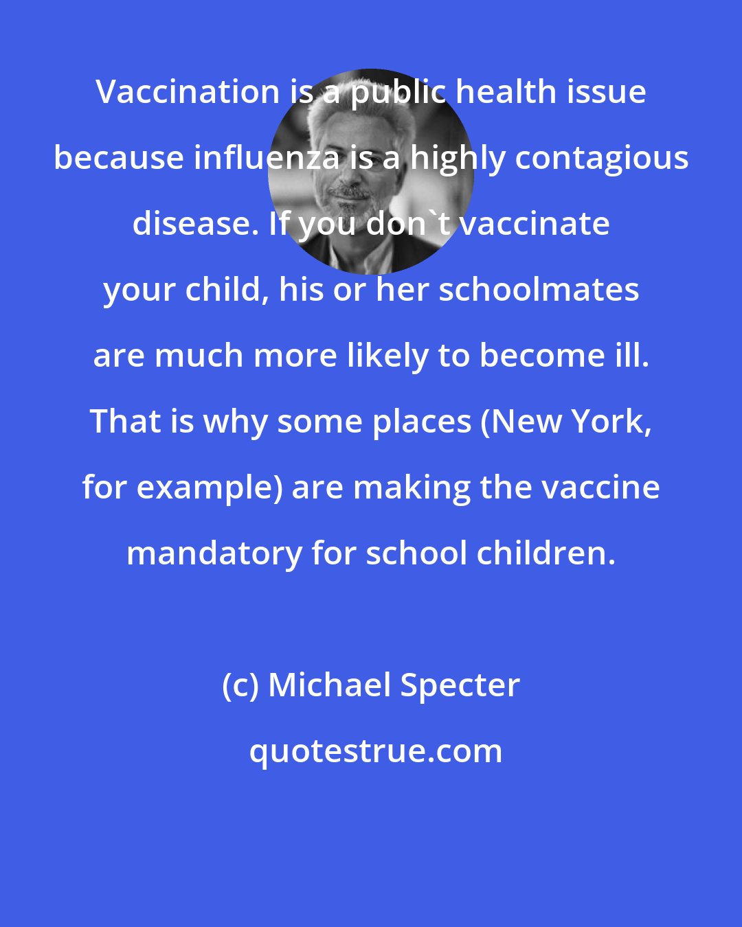 Michael Specter: Vaccination is a public health issue because influenza is a highly contagious disease. If you don't vaccinate your child, his or her schoolmates are much more likely to become ill. That is why some places (New York, for example) are making the vaccine mandatory for school children.