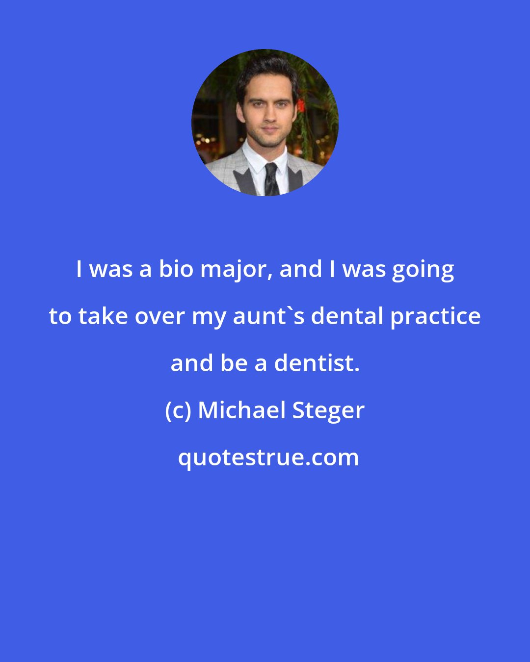 Michael Steger: I was a bio major, and I was going to take over my aunt's dental practice and be a dentist.