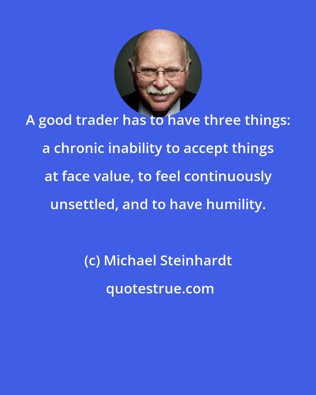 Michael Steinhardt: A good trader has to have three things: a chronic inability to accept things at face value, to feel continuously unsettled, and to have humility.