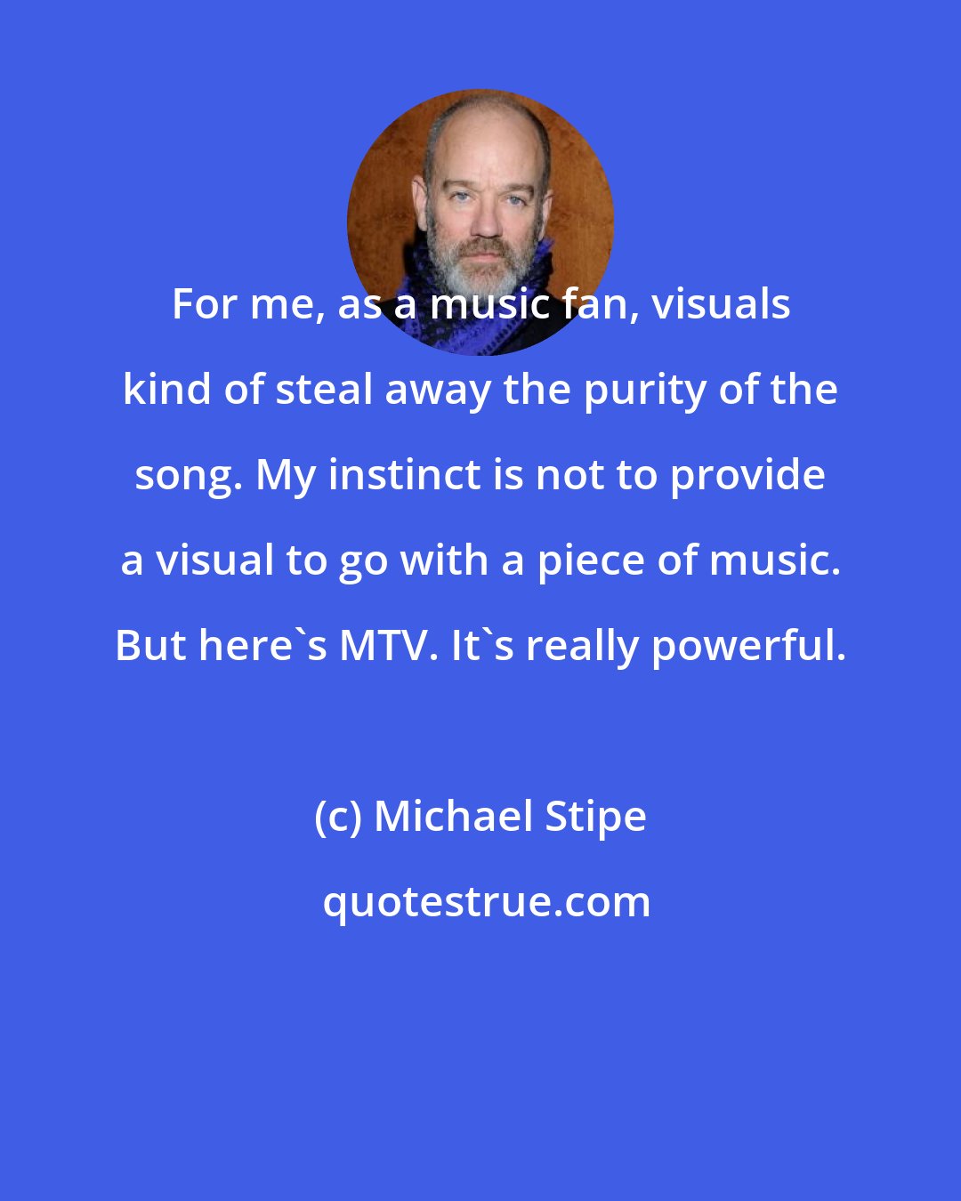 Michael Stipe: For me, as a music fan, visuals kind of steal away the purity of the song. My instinct is not to provide a visual to go with a piece of music. But here's MTV. It's really powerful.