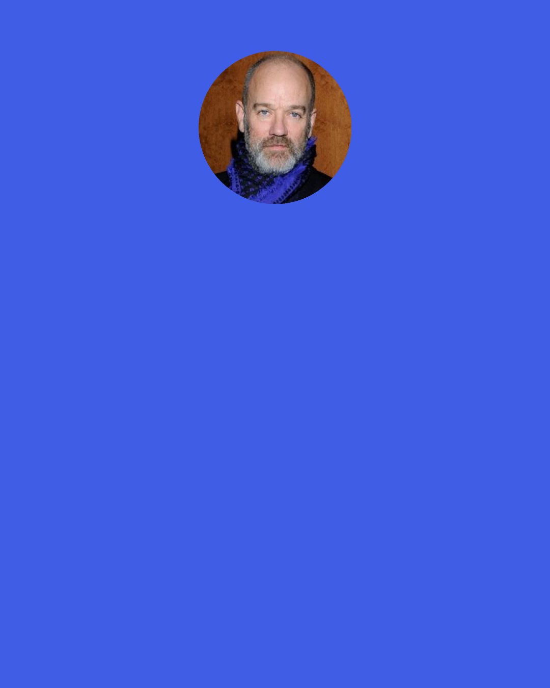 Michael Stipe: I distinctly remember a conversation with my band in the van where I was having a complete meltdown. It was 1984, I think, and I was huddled in the back corner of our van and saying, "I can't do this. I can't do this. I can't do this." I didn't want to play any more shows. I just wanted to stop.