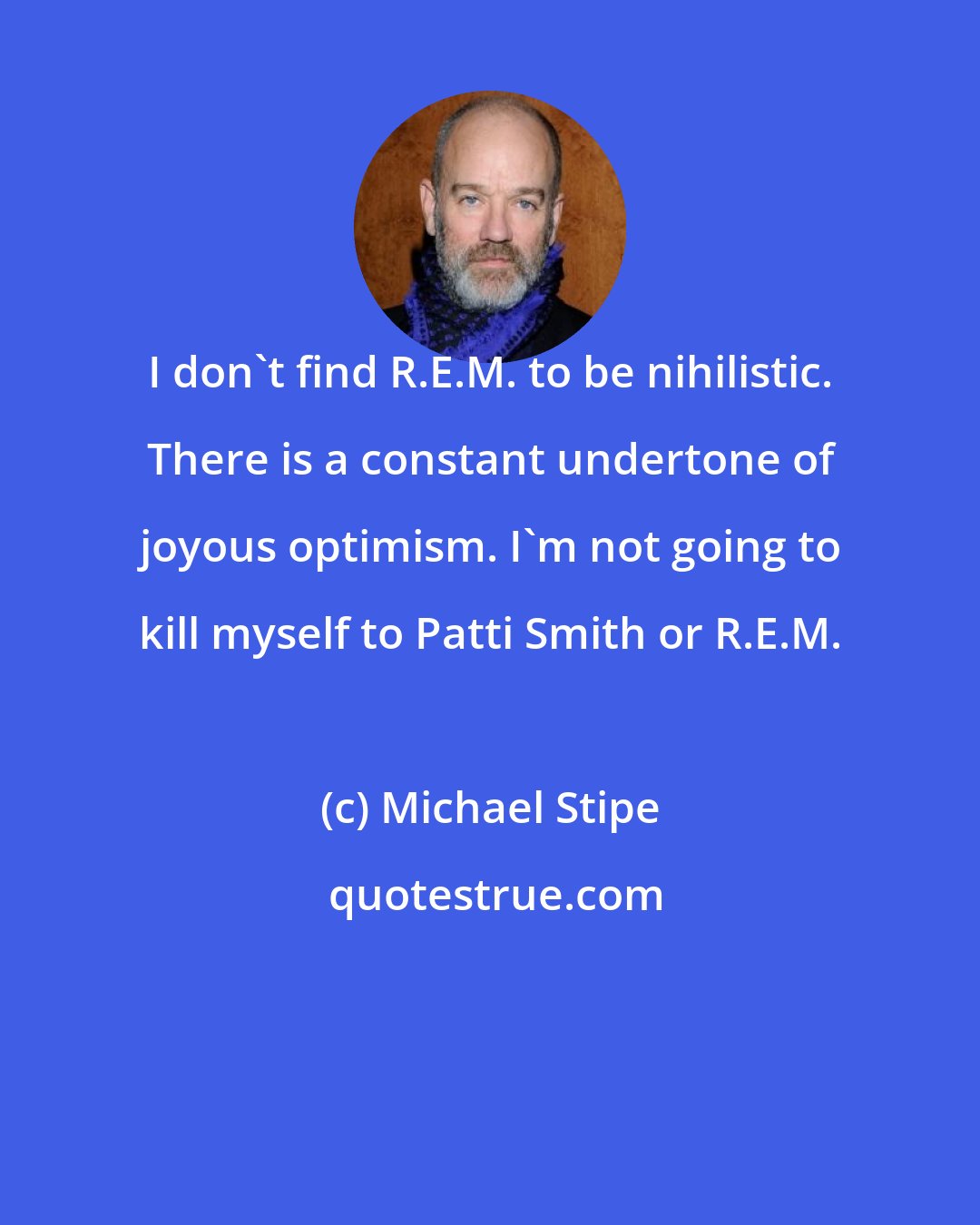 Michael Stipe: I don't find R.E.M. to be nihilistic. There is a constant undertone of joyous optimism. I'm not going to kill myself to Patti Smith or R.E.M.