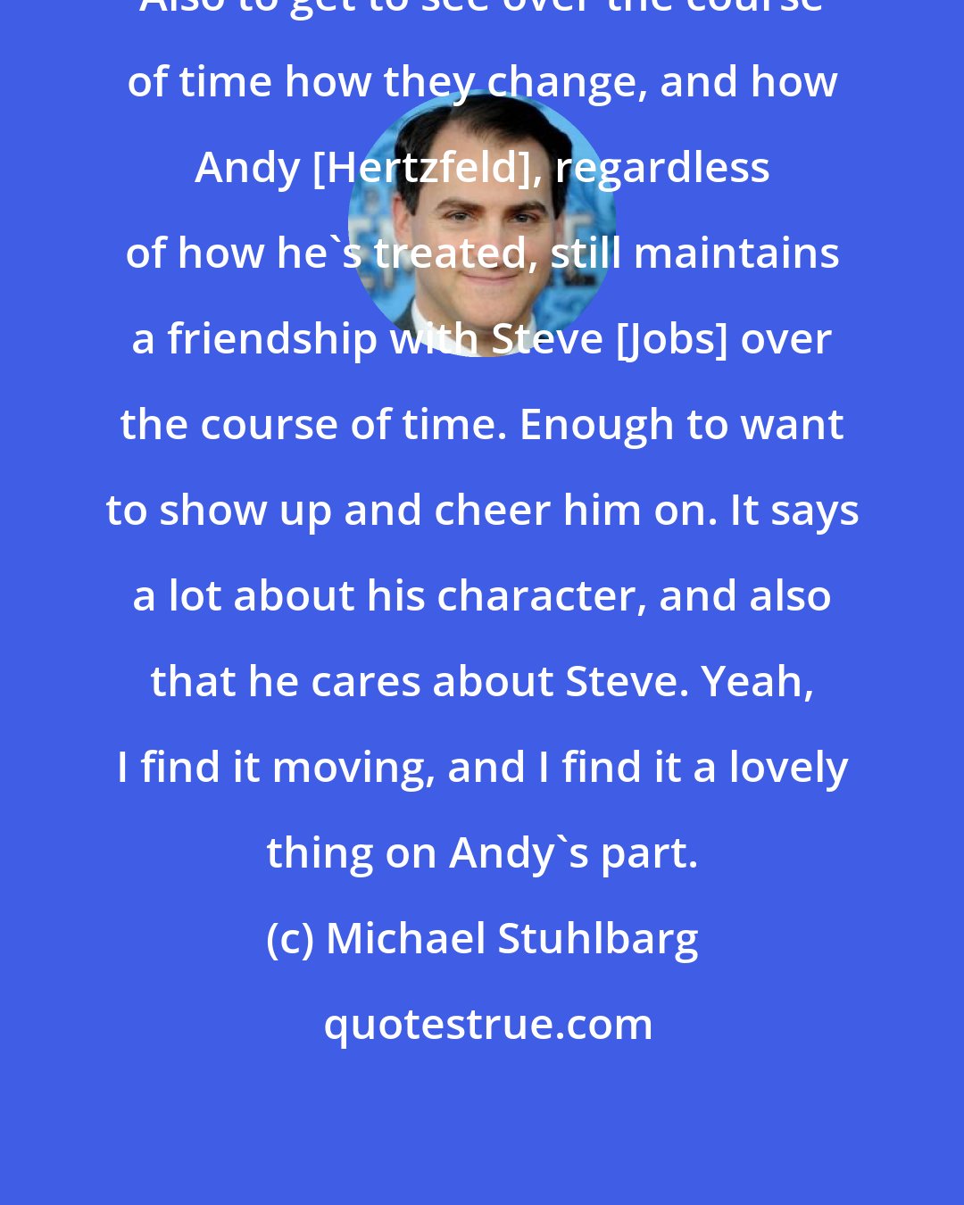 Michael Stuhlbarg: Also to get to see over the course of time how they change, and how Andy [Hertzfeld], regardless of how he's treated, still maintains a friendship with Steve [Jobs] over the course of time. Enough to want to show up and cheer him on. It says a lot about his character, and also that he cares about Steve. Yeah, I find it moving, and I find it a lovely thing on Andy's part.