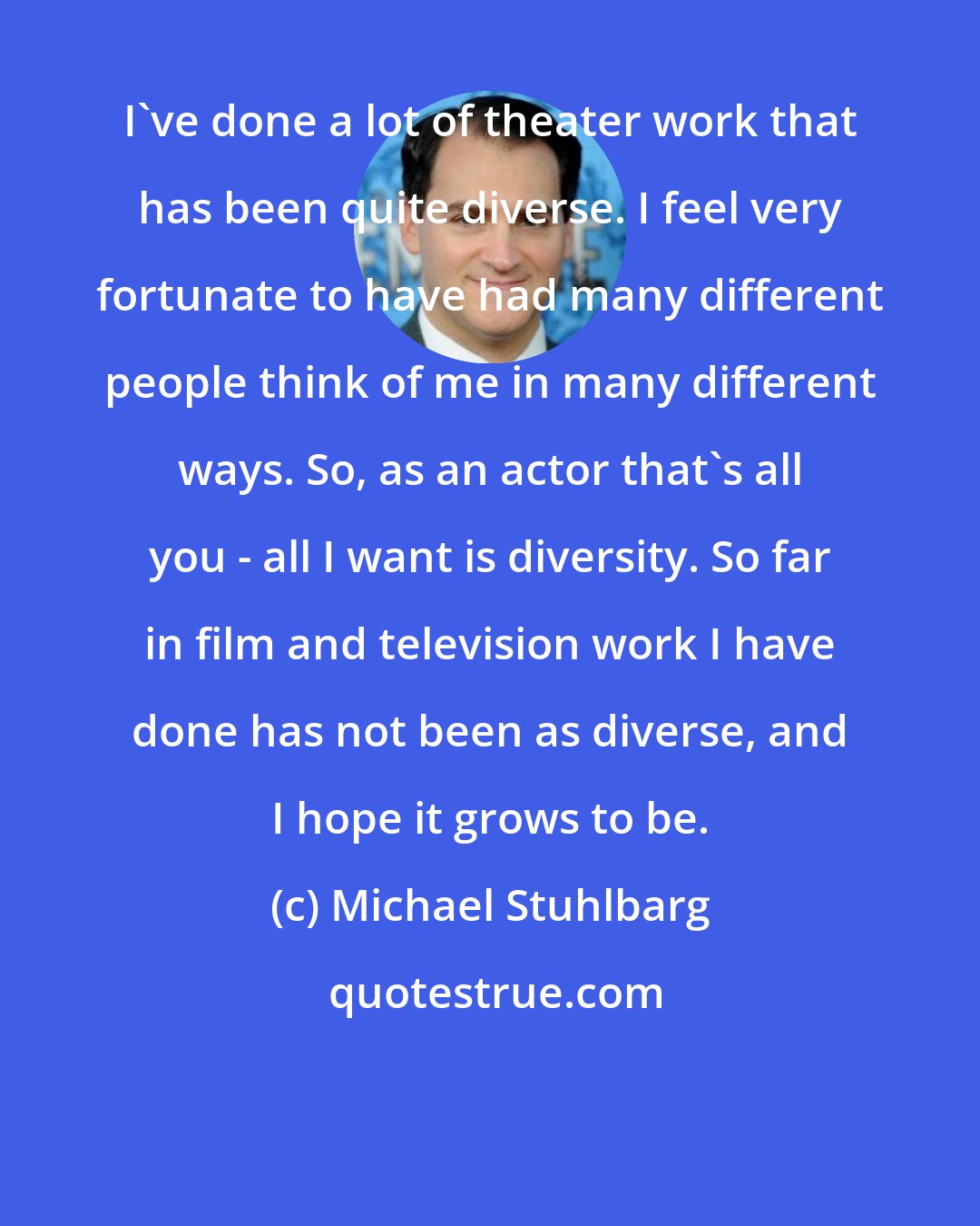 Michael Stuhlbarg: I've done a lot of theater work that has been quite diverse. I feel very fortunate to have had many different people think of me in many different ways. So, as an actor that's all you - all I want is diversity. So far in film and television work I have done has not been as diverse, and I hope it grows to be.