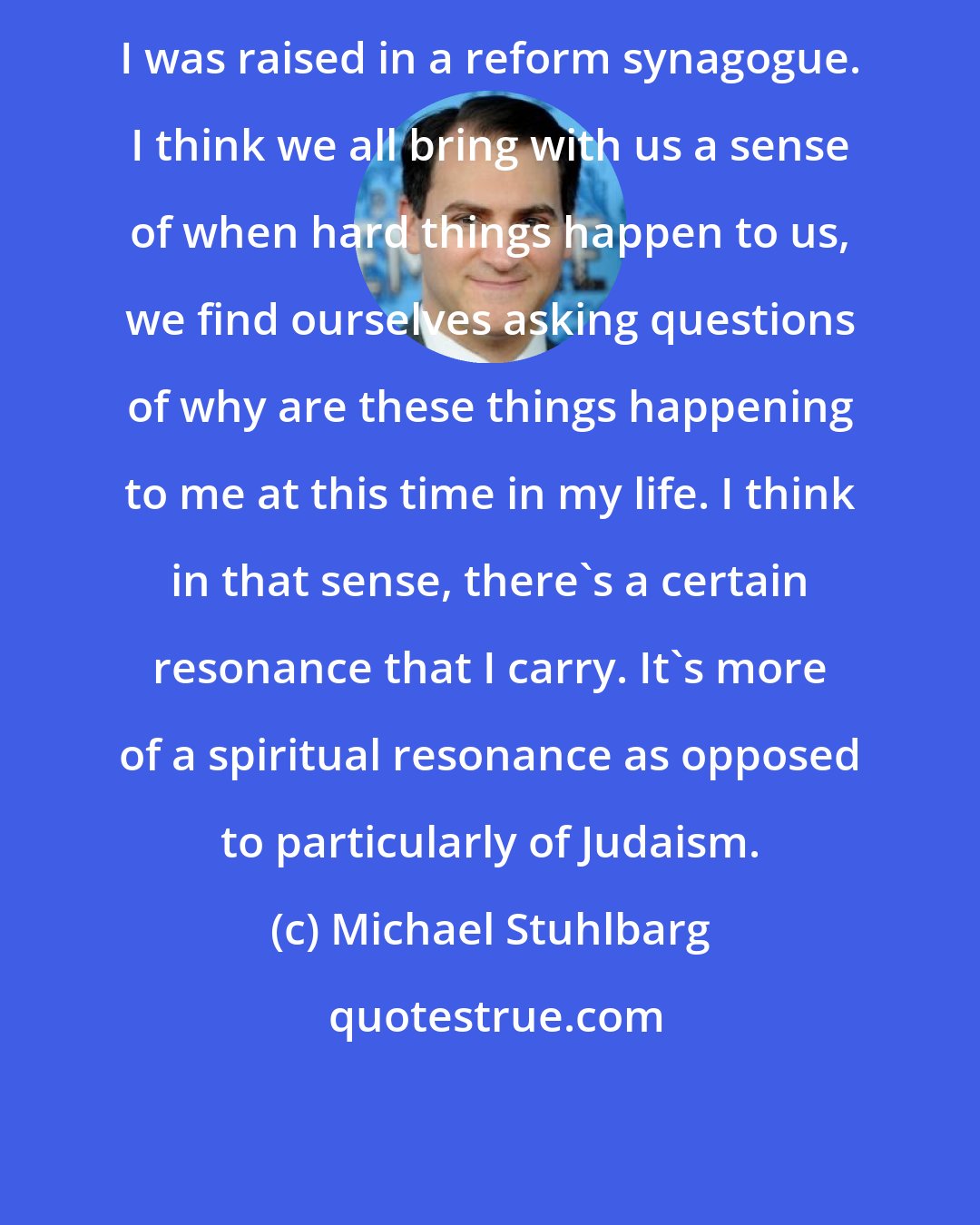 Michael Stuhlbarg: I was raised in a reform synagogue. I think we all bring with us a sense of when hard things happen to us, we find ourselves asking questions of why are these things happening to me at this time in my life. I think in that sense, there's a certain resonance that I carry. It's more of a spiritual resonance as opposed to particularly of Judaism.