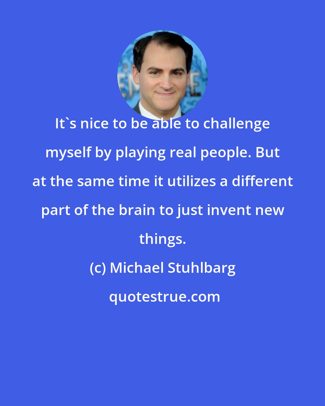 Michael Stuhlbarg: It's nice to be able to challenge myself by playing real people. But at the same time it utilizes a different part of the brain to just invent new things.