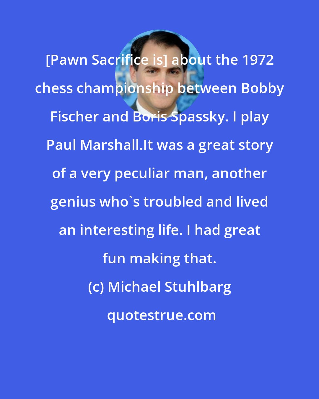 Michael Stuhlbarg: [Pawn Sacrifice is] about the 1972 chess championship between Bobby Fischer and Boris Spassky. I play Paul Marshall.It was a great story of a very peculiar man, another genius who's troubled and lived an interesting life. I had great fun making that.