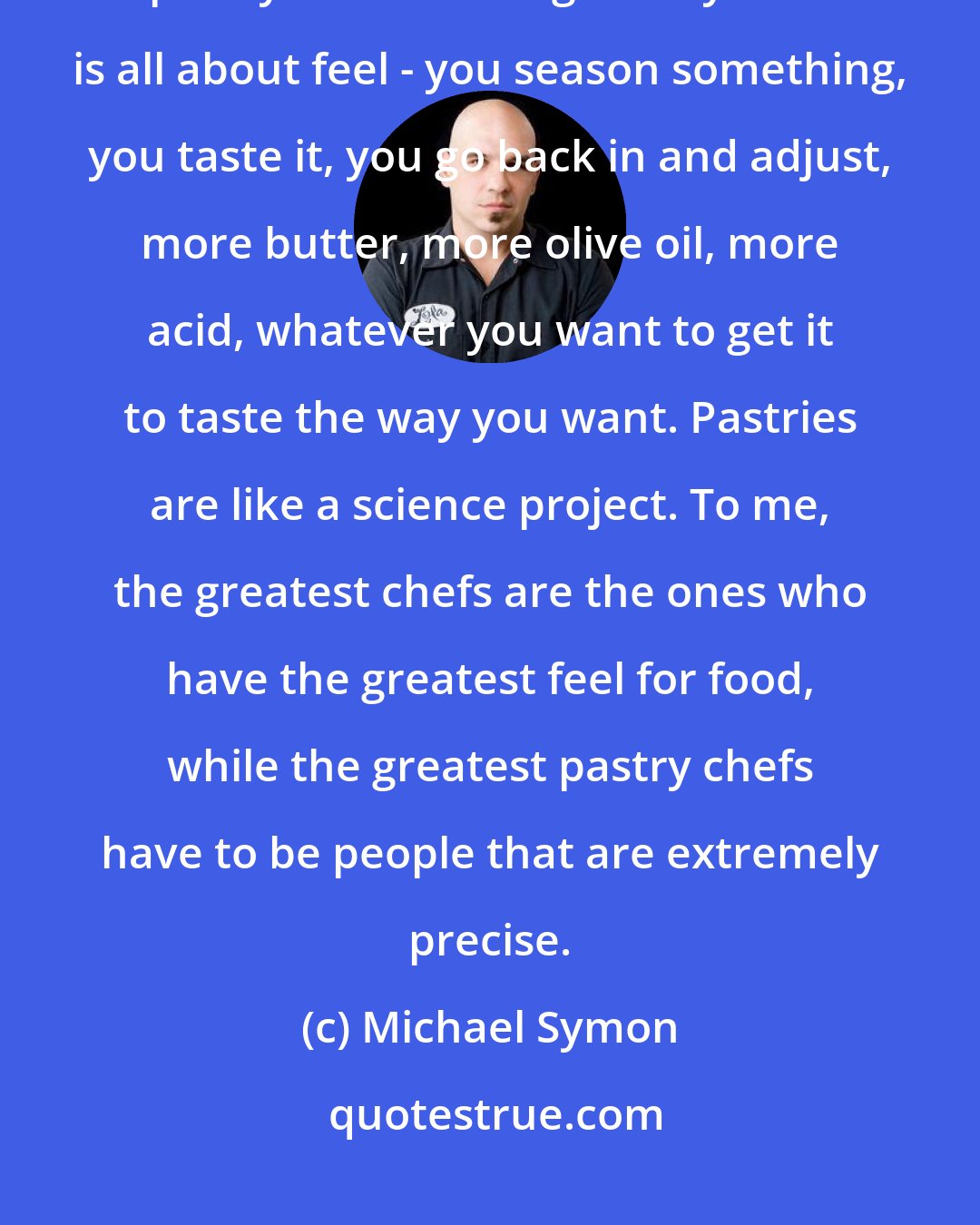 Michael Symon: Chefs hate desserts. The smartest thing a chef can do is hire a great pastry chef. Cooking savory food is all about feel - you season something, you taste it, you go back in and adjust, more butter, more olive oil, more acid, whatever you want to get it to taste the way you want. Pastries are like a science project. To me, the greatest chefs are the ones who have the greatest feel for food, while the greatest pastry chefs have to be people that are extremely precise.