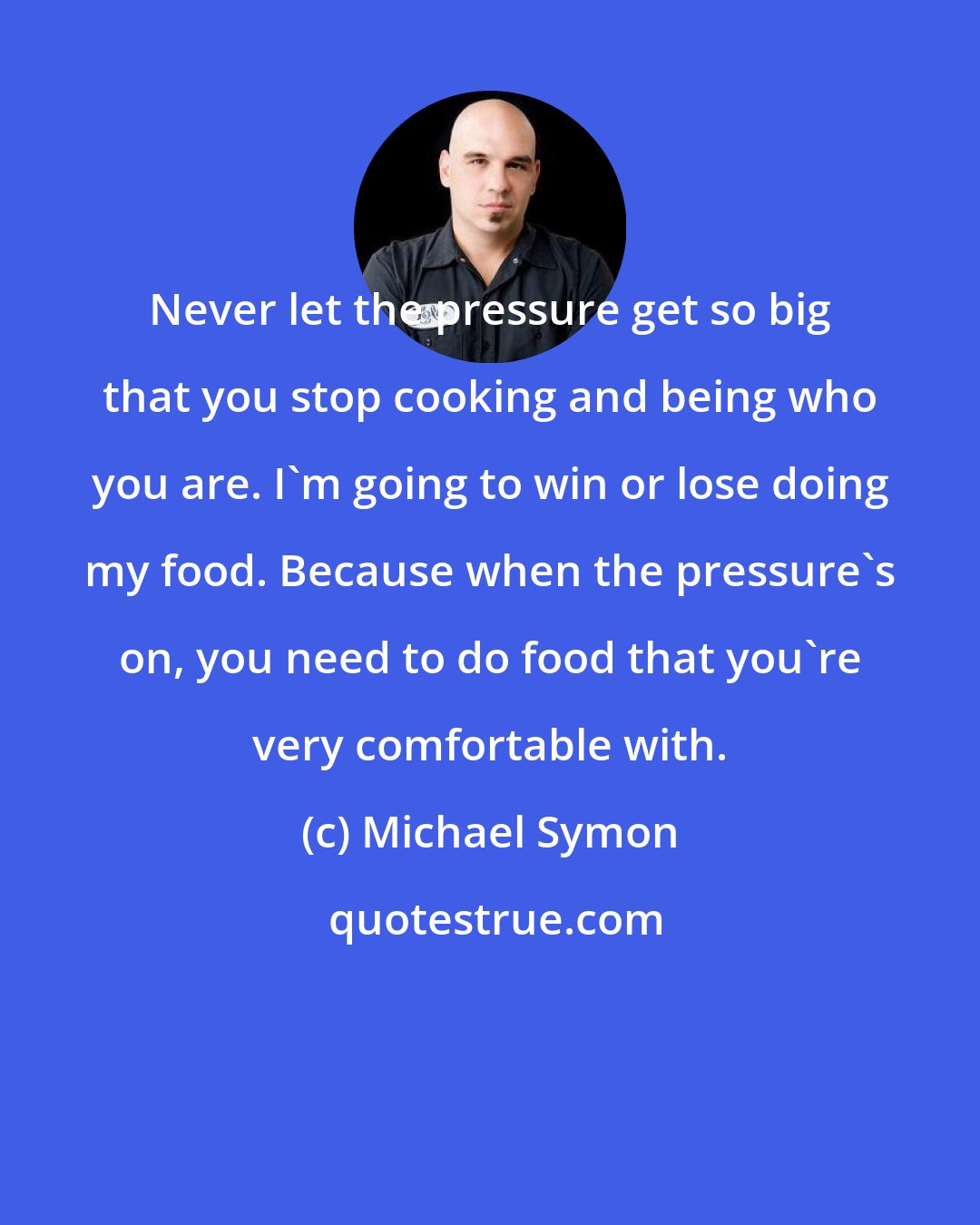 Michael Symon: Never let the pressure get so big that you stop cooking and being who you are. I'm going to win or lose doing my food. Because when the pressure's on, you need to do food that you're very comfortable with.