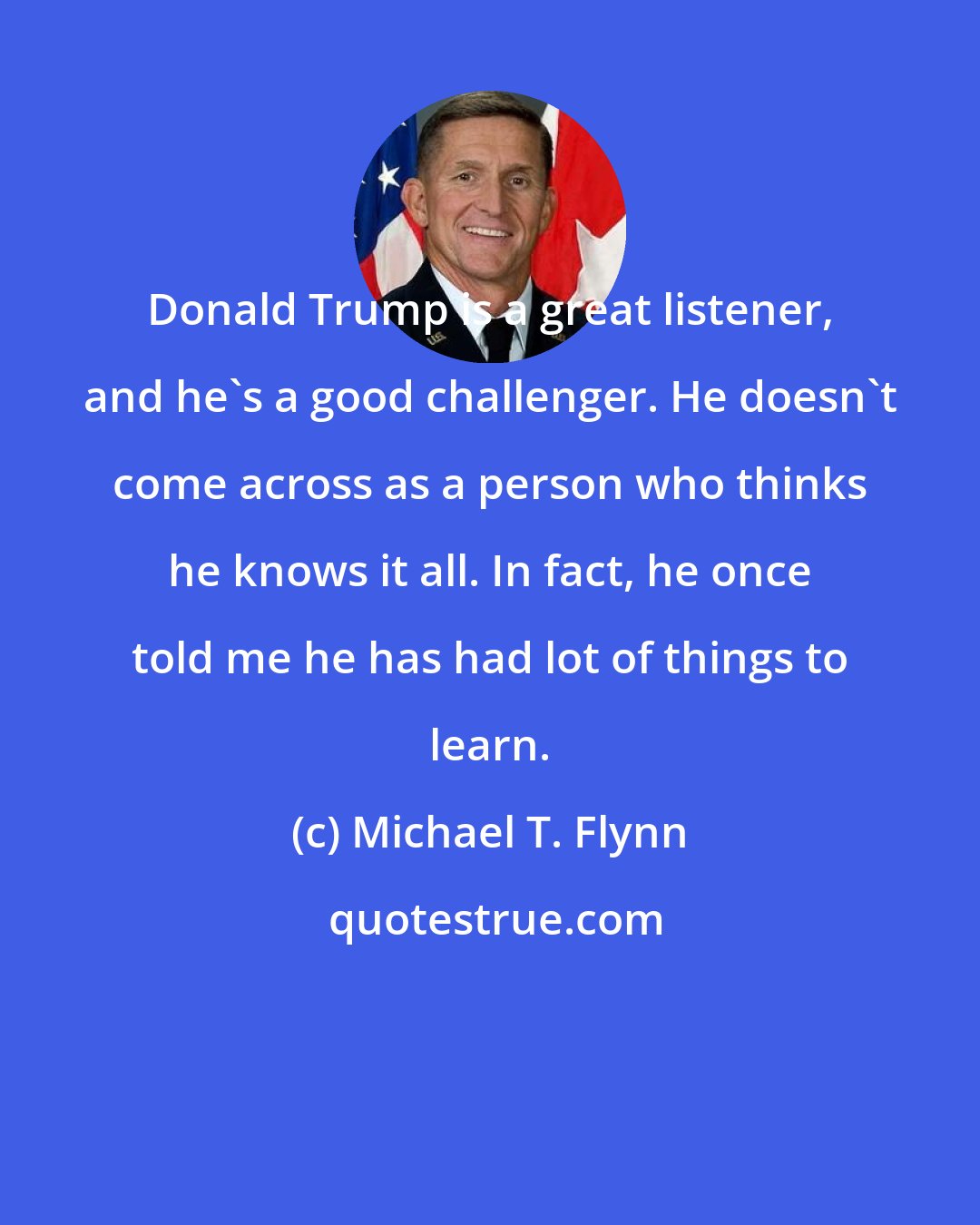 Michael T. Flynn: Donald Trump is a great listener, and he's a good challenger. He doesn't come across as a person who thinks he knows it all. In fact, he once told me he has had lot of things to learn.