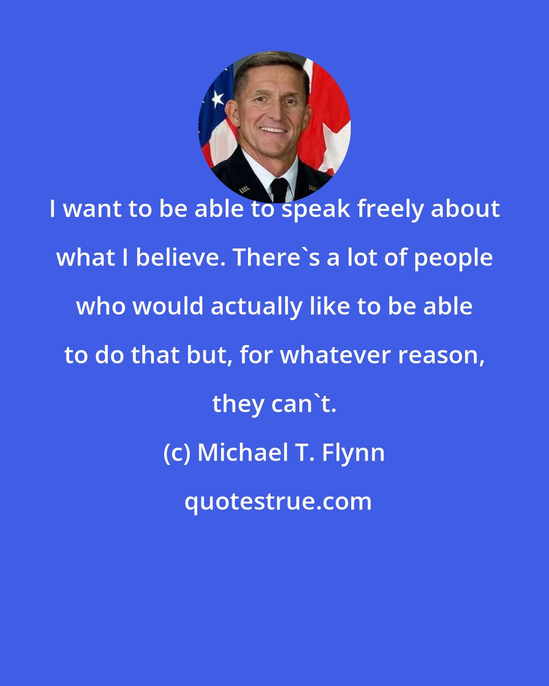 Michael T. Flynn: I want to be able to speak freely about what I believe. There's a lot of people who would actually like to be able to do that but, for whatever reason, they can't.