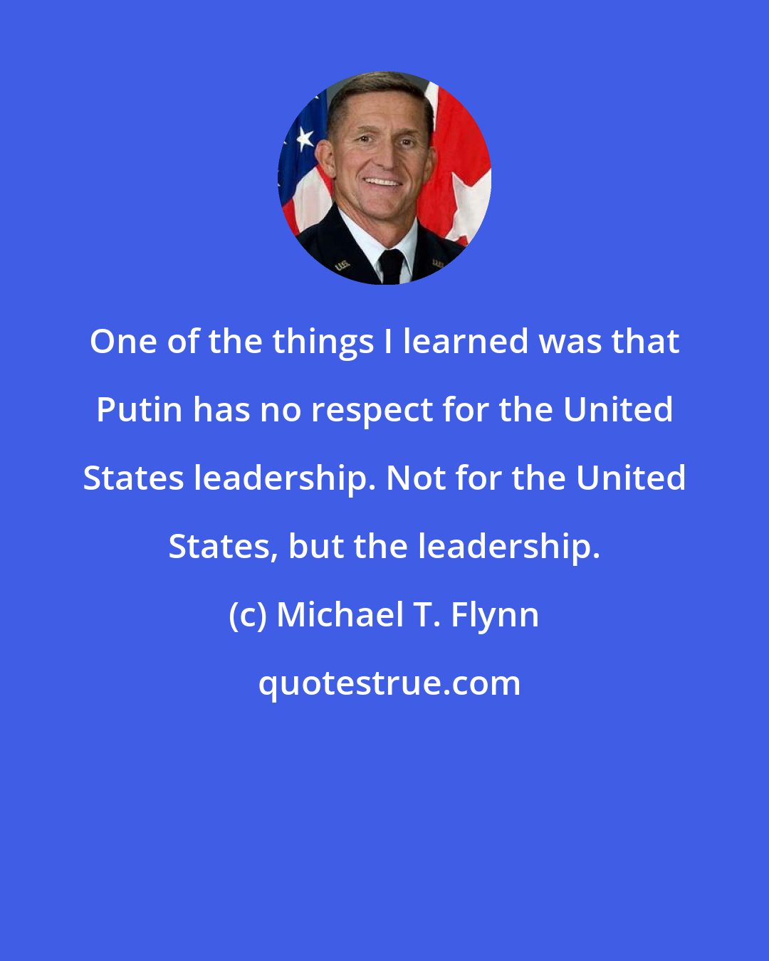 Michael T. Flynn: One of the things I learned was that Putin has no respect for the United States leadership. Not for the United States, but the leadership.