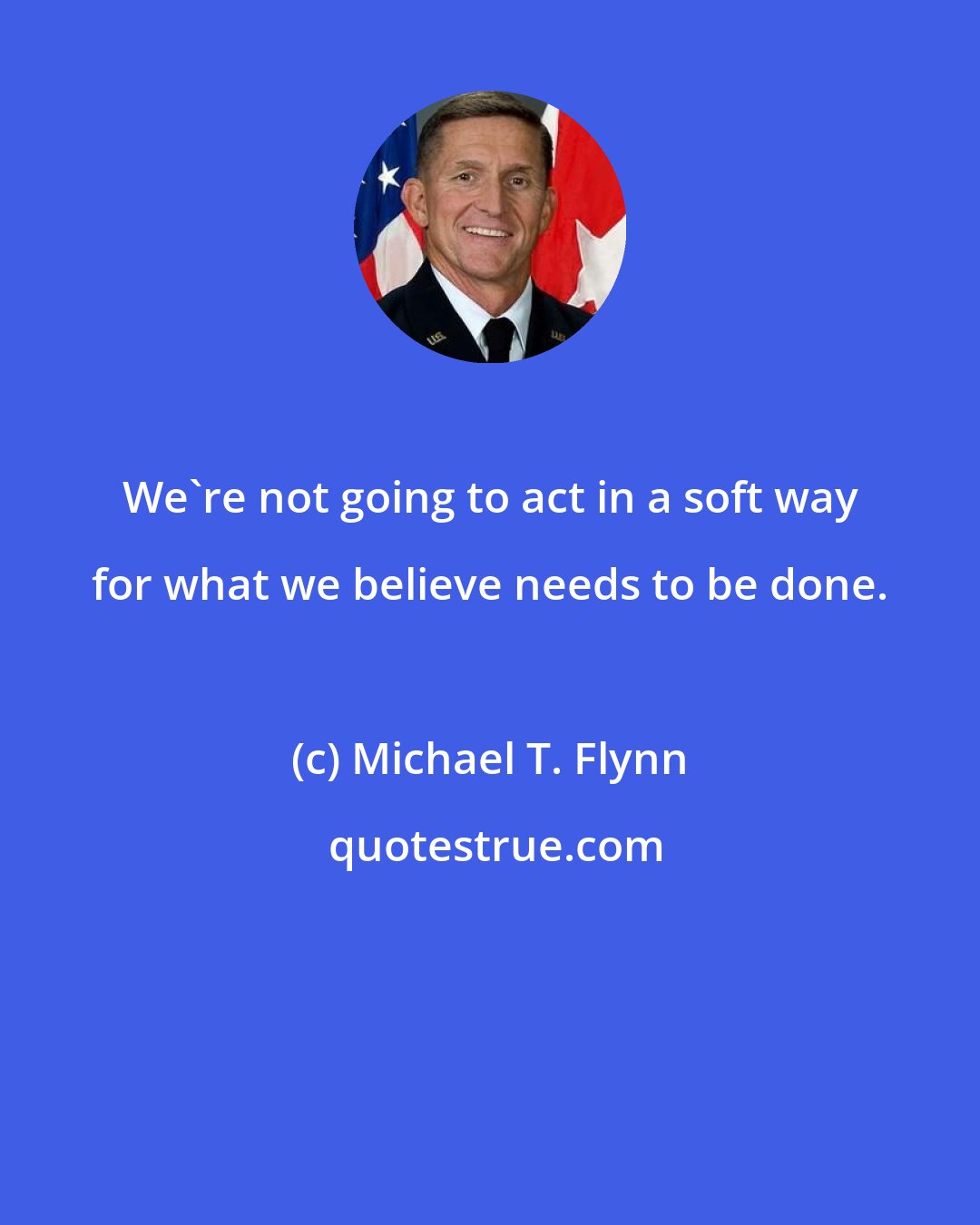 Michael T. Flynn: We're not going to act in a soft way for what we believe needs to be done.