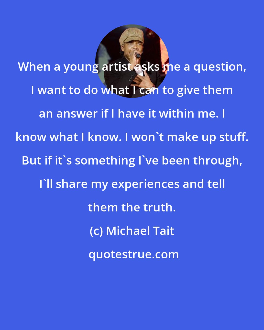 Michael Tait: When a young artist asks me a question, I want to do what I can to give them an answer if I have it within me. I know what I know. I won't make up stuff. But if it's something I've been through, I'll share my experiences and tell them the truth.